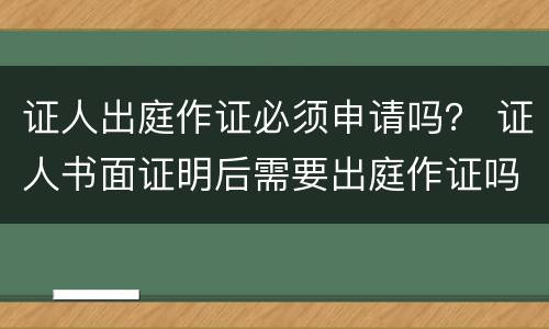 证人出庭作证必须申请吗？ 证人书面证明后需要出庭作证吗