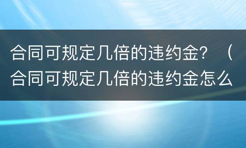 合同可规定几倍的违约金？（合同可规定几倍的违约金怎么算）