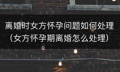 离婚时女方怀孕问题如何处理（女方怀孕期离婚怎么处理）