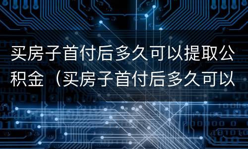 买房子首付后多久可以提取公积金（买房子首付后多久可以提取公积金余额）