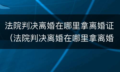 法院判决离婚在哪里拿离婚证（法院判决离婚在哪里拿离婚证书）