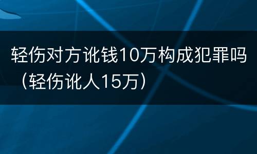 轻伤对方讹钱10万构成犯罪吗（轻伤讹人15万）