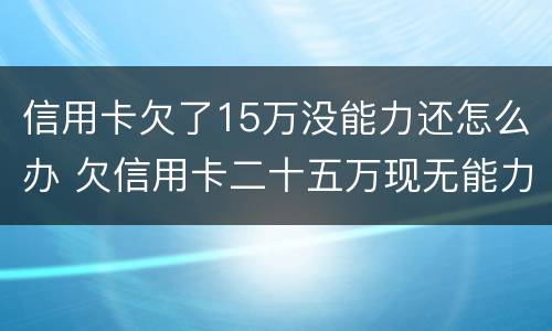 信用卡欠了15万没能力还怎么办 欠信用卡二十五万现无能力还怎么办