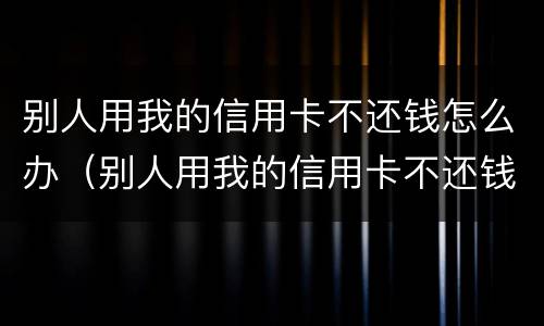 别人用我的信用卡不还钱怎么办（别人用我的信用卡不还钱可以报警吗）