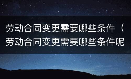 劳动合同变更需要哪些条件（劳动合同变更需要哪些条件呢）