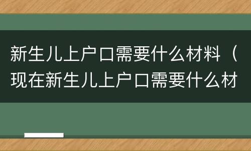 新生儿上户口需要什么材料（现在新生儿上户口需要什么材料）