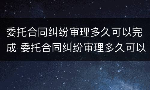 委托合同纠纷审理多久可以完成 委托合同纠纷审理多久可以完成结案