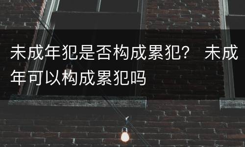 未成年犯是否构成累犯？ 未成年可以构成累犯吗