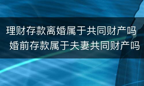 理财存款离婚属于共同财产吗 婚前存款属于夫妻共同财产吗