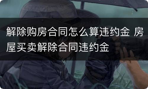 解除购房合同怎么算违约金 房屋买卖解除合同违约金