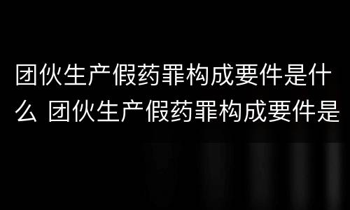 团伙生产假药罪构成要件是什么 团伙生产假药罪构成要件是什么呢