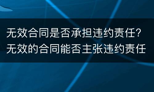无效合同是否承担违约责任? 无效的合同能否主张违约责任