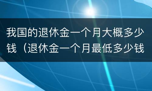我国的退休金一个月大概多少钱（退休金一个月最低多少钱）