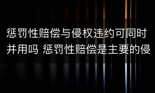 惩罚性赔偿与侵权违约可同时并用吗 惩罚性赔偿是主要的侵权赔偿责任之一