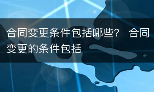 合同变更条件包括哪些？ 合同变更的条件包括