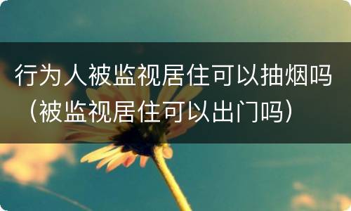 行为人被监视居住可以抽烟吗（被监视居住可以出门吗）