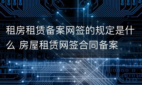 租房租赁备案网签的规定是什么 房屋租赁网签合同备案