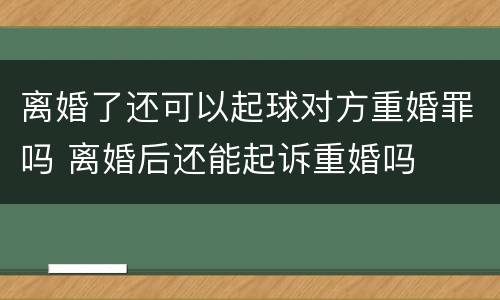 离婚了还可以起球对方重婚罪吗 离婚后还能起诉重婚吗