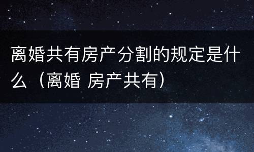 离婚共有房产分割的规定是什么（离婚 房产共有）