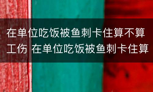 在单位吃饭被鱼刺卡住算不算工伤 在单位吃饭被鱼刺卡住算不算工伤