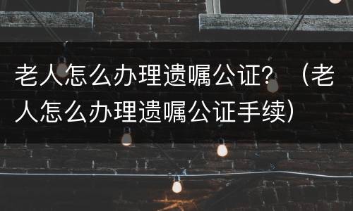 老人怎么办理遗嘱公证？（老人怎么办理遗嘱公证手续）