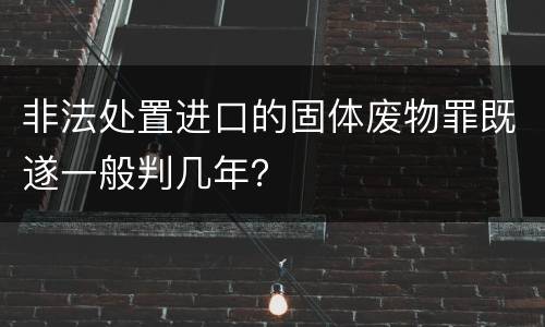非法处置进口的固体废物罪既遂一般判几年？