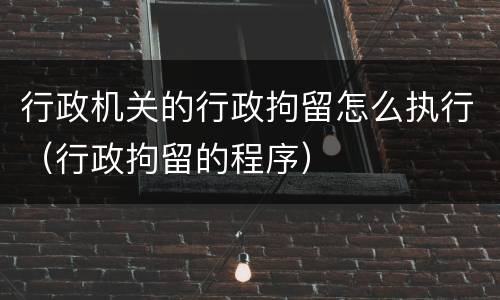 行政机关的行政拘留怎么执行（行政拘留的程序）