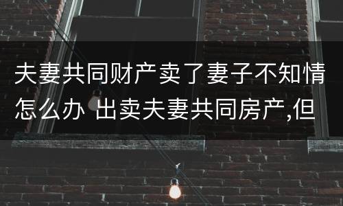 夫妻共同财产卖了妻子不知情怎么办 出卖夫妻共同房产,但一方不知情