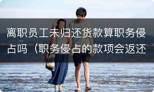 离职员工未归还货款算职务侵占吗（职务侵占的款项会返还公司吗）