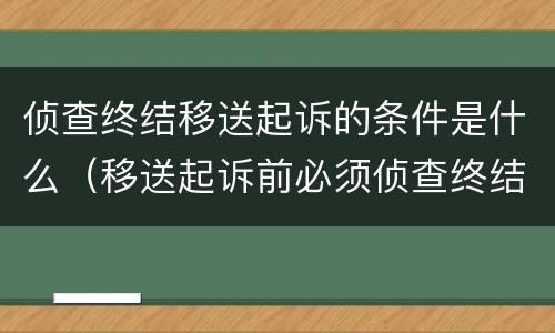 侦查终结移送起诉的条件是什么（移送起诉前必须侦查终结吗）