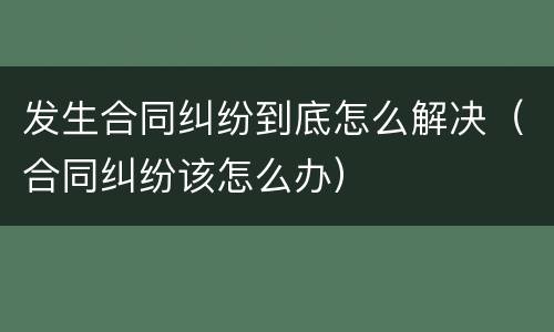 发生合同纠纷到底怎么解决（合同纠纷该怎么办）