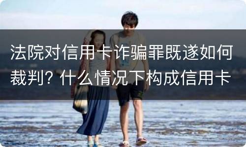 法院对信用卡诈骗罪既遂如何裁判? 什么情况下构成信用卡诈骗罪