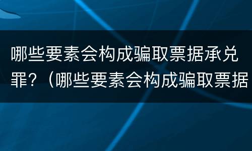 哪些要素会构成骗取票据承兑罪?（哪些要素会构成骗取票据承兑罪）