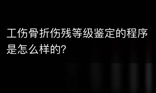 工伤骨折伤残等级鉴定的程序是怎么样的？