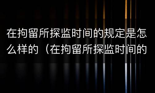 在拘留所探监时间的规定是怎么样的（在拘留所探监时间的规定是怎么样的呢）