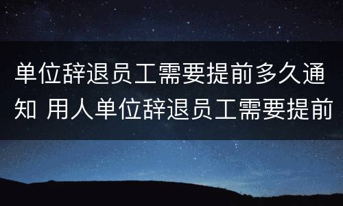 单位辞退员工需要提前多久通知 用人单位辞退员工需要提前多久通知