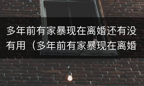 多年前有家暴现在离婚还有没有用（多年前有家暴现在离婚还有没有用呢）