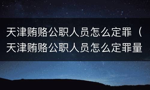 天津贿赂公职人员怎么定罪（天津贿赂公职人员怎么定罪量刑标准）