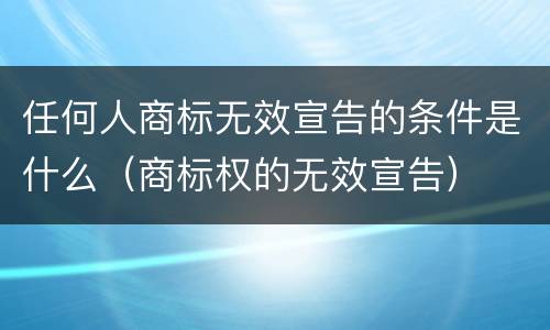 任何人商标无效宣告的条件是什么（商标权的无效宣告）