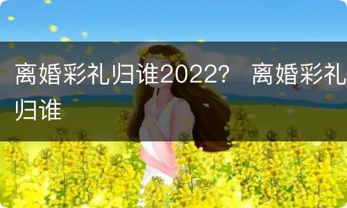 离婚彩礼归谁2022？ 离婚彩礼归谁