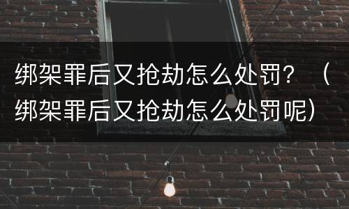绑架罪后又抢劫怎么处罚？（绑架罪后又抢劫怎么处罚呢）