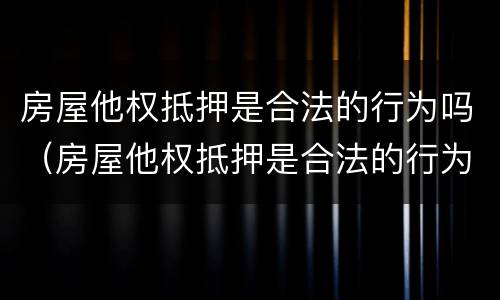 房屋他权抵押是合法的行为吗（房屋他权抵押是合法的行为吗为什么）