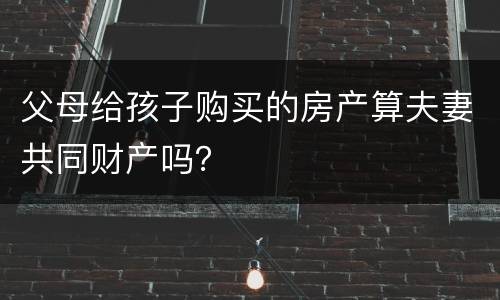 父母给孩子购买的房产算夫妻共同财产吗？
