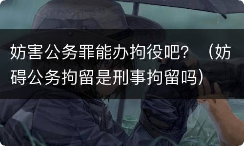 妨害公务罪能办拘役吧？（妨碍公务拘留是刑事拘留吗）