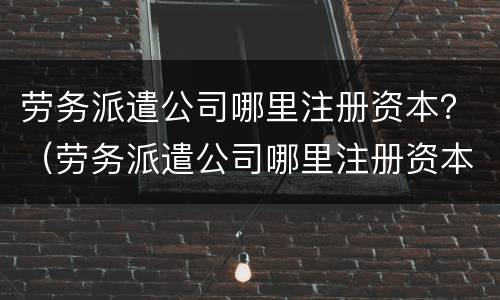 劳务派遣公司哪里注册资本？（劳务派遣公司哪里注册资本多）