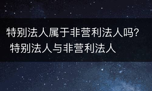 特别法人属于非营利法人吗？ 特别法人与非营利法人