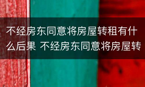 不经房东同意将房屋转租有什么后果 不经房东同意将房屋转租有什么后果吗