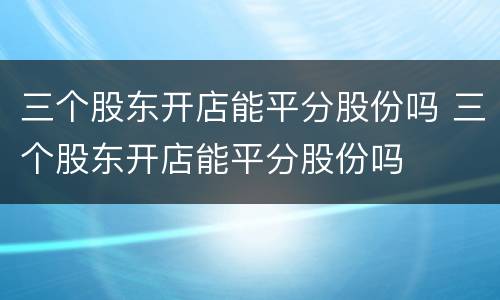 三个股东开店能平分股份吗 三个股东开店能平分股份吗