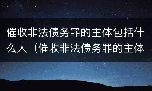 催收非法债务罪的主体包括什么人（催收非法债务罪的主体包括什么人员）