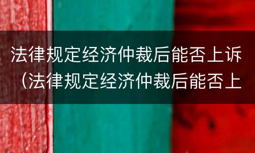 法律规定经济仲裁后能否上诉（法律规定经济仲裁后能否上诉法院）